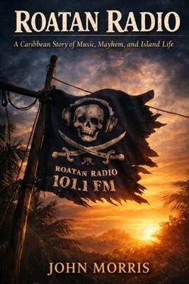 Roatan Radio: A Caribbean Story of Music, Mayhem, and Island Life by John Morris