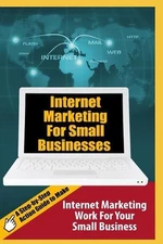 Internet Marketing For Small Businesses: A Step-by-Step Action Guide to Make Int