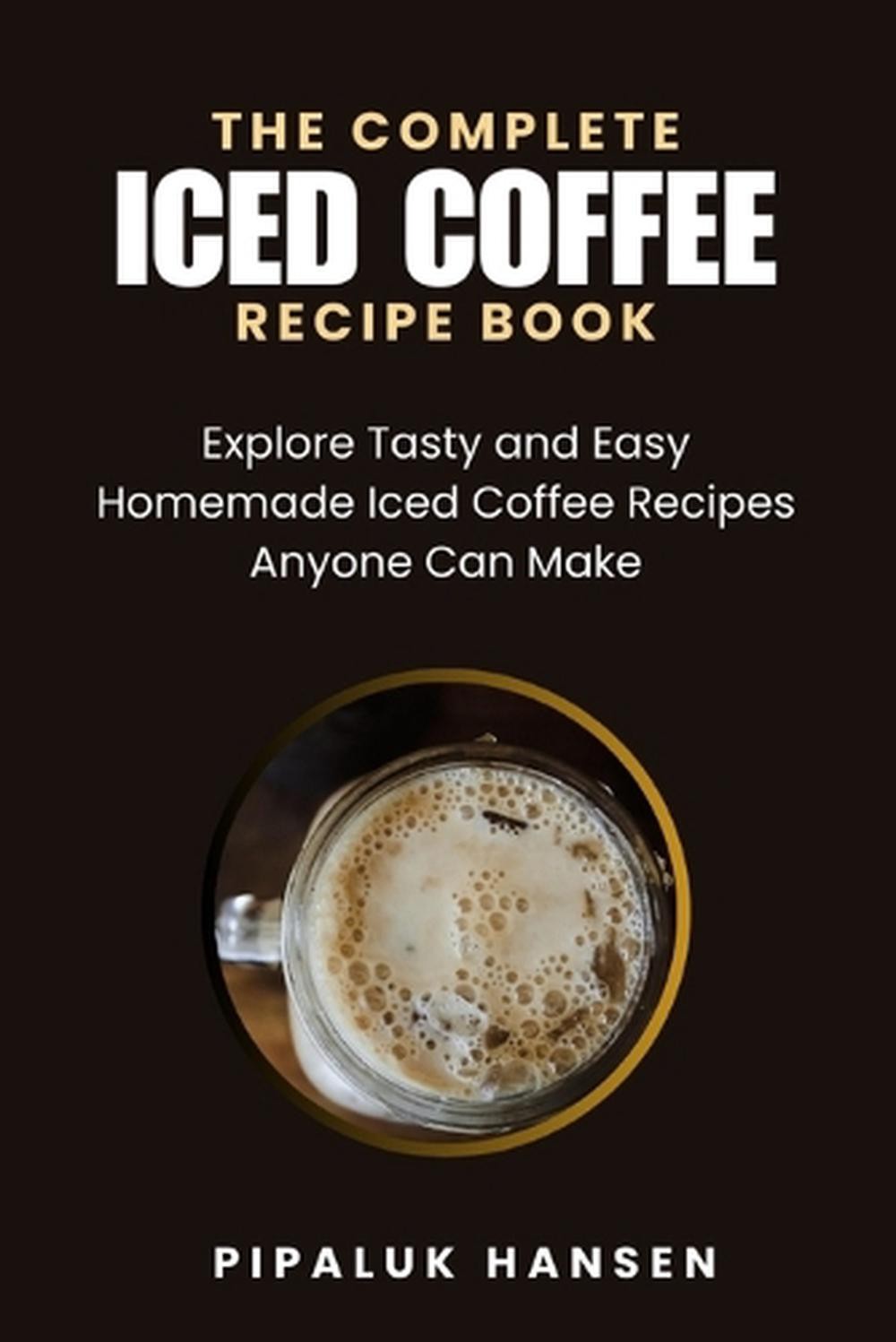 The Complete Iced Coffee Recipe Book: Explore Tasty and Easy Homemade Iced Coffe