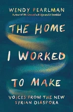 The Home I Worked to Make: Voices from the New Syrian Diaspora, Pearlman, Wendy,