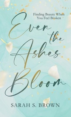 Even the Ashes Bloom: Finding Beauty When You Feel Broken by Sarah S. Brown Hard