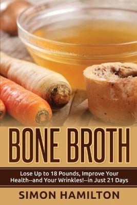 Bone Broth: Lose Up to 18 Pounds, Reverse Wrinkles and Improve Your Health in