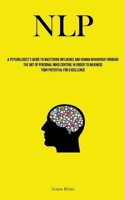 Nlp: A Psychologist's Guide To Mastering Influence And Human Behaviour Through T