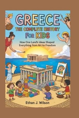 Greece: The Complete History for Kids: How one land's ideas shaped everything fr