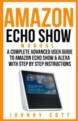 Amazon Echo Show Manual: A Complete Advanced User Guide To Amazon Echo Sh - GOOD