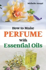 How to Make Perfume with Essential Oils: The Beginner Guide to Crafting Your Hom