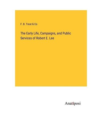 The Early Life, Campaigns, and Public Services of Robert E. Lee, F. B. Treat & C
