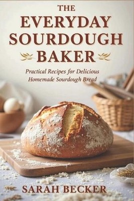 The Everyday Sourdough Baker: Practical Recipes for Delicious, Homemade Bread by