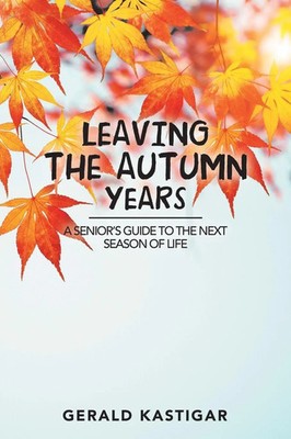 Leaving the Autumn Years A Senior'S Guide to the Next Season of Life Kastigar