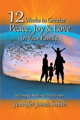 12 WEEKS TO GREATER PEACE, JOY & LOVE IN YOUR FAMILY By Jennifer Jones Smith