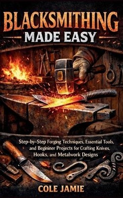 Blacksmithing Made Easy: Step-by-Step Forging Techniques, Essential Tools, and B