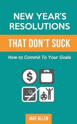 New Year's Resolutions That Don't Suck: How to Commit to Your Goals by Jake Alle