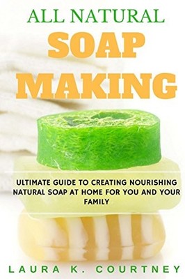 All Natural Soap Making: Ultimate Guide To Creating Nourishing N