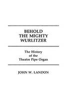 Behold the Mighty Wurlitzer: The History of the Theatre Pipe Organ by John Lando