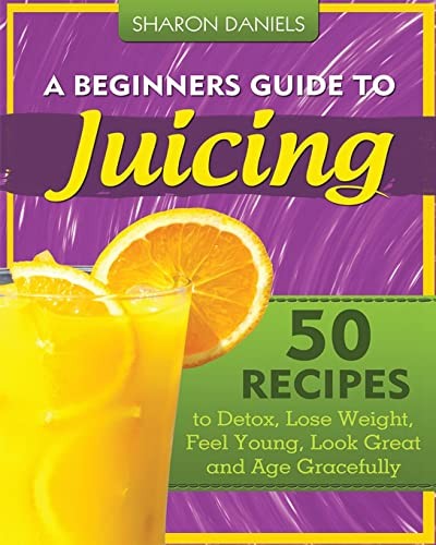 A Beginners Guide To Juicing: 50 Recipes To Detox, Lose Weight,