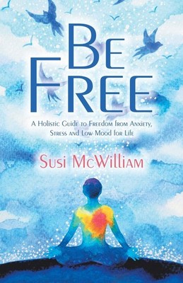 Be Free: A Holistic Guide to Freedom from Anxiety, Stress and Low Mood for Life,