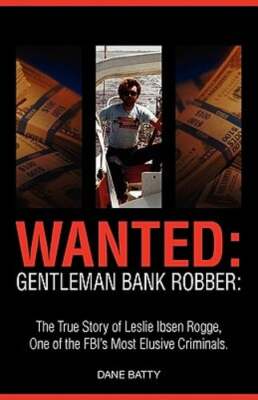 Wanted: Gentleman Bank Robber. the True Story of Leslie Ibsen Rogge, One of the