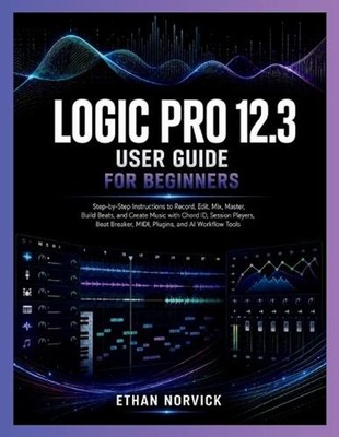 Logic Pro 12.3 User Guide for Beginners: Step-by-Step Instructions to Record, Ed