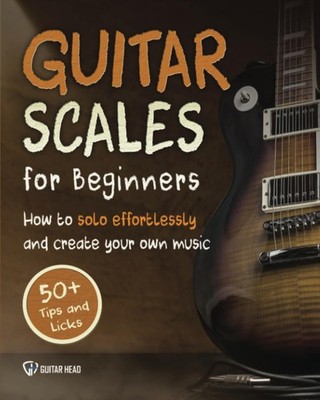 Guitar Scales for Beginners How to Solo Effortlessly and Create Your Own Musi...
