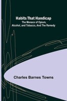 Habits That Handicap The Menace Of Opium, Alcohol, And Tobacco, And The Remedy