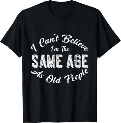 I Can't Believe I'm The Same Age As Old People, Funny humor T-Shirt