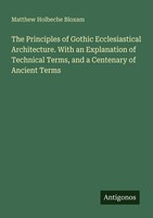 The Principles Of Gothic Ecclesiastical Architecture. With An Explanation Of Tec