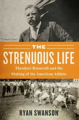 The Strenuous Life : Theodore Roosevelt and the Making of the Ame