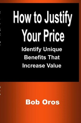 How to Justify Your Price Identify Unique Benefits That Increase Value Bob Oros