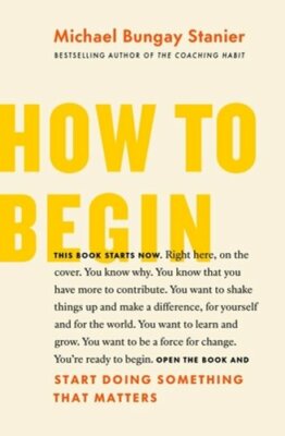 How to Begin: Start Doing Something That Matters by Michael Bungay Stanier: New