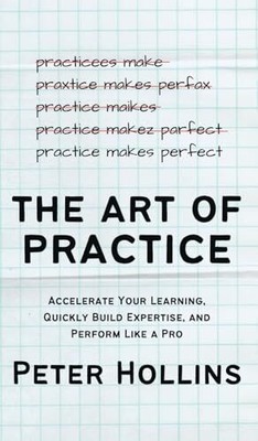 The Art of Practice: Accelerate Your Learning, Quickly Build Expertise, and Per,