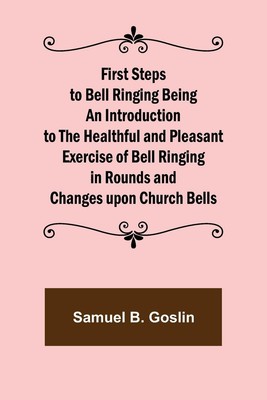 Samuel B. Goslin | First Steps to Bell Ringing Being an Introduction to the...