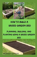 HOW TO BUILD A RAISED GARDEN BED: Planning, Building, And Planting Using A Rais