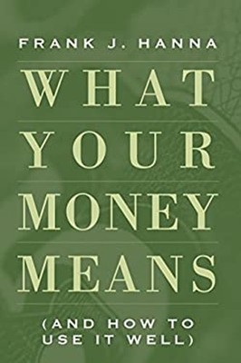 What Your Money Means: And How to Use It Well Frank J. Hanna