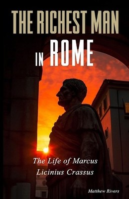 The Richest Man in Rome: The Life of Marcus Licinius Crassus by Matthew Rivers P