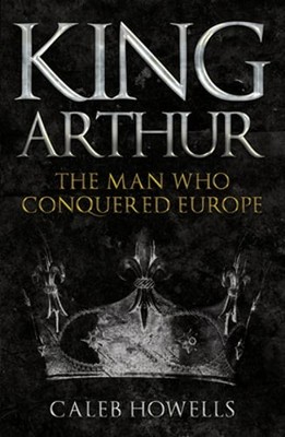 King Arthur: The Man Who Conquered Europe by Caleb Howells: Used