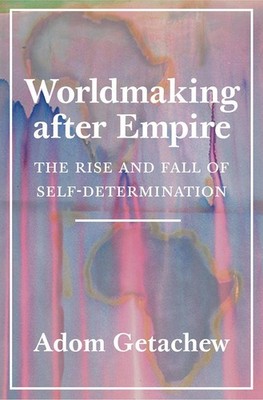 Worldmaking after Empire: The Rise and Fall of Self-Determination by Adom Getach