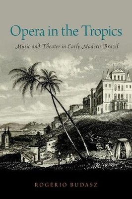 Opera in the Tropics: Music and Theater in Early Modern Brazil by Rog?rio Budasz
