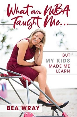 What an MBA Taught Me : But My Kids Made Me Learn - Wray, Bea