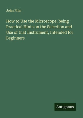 John Phin | How to Use the Microscope, being Practical Hints on the Selection...