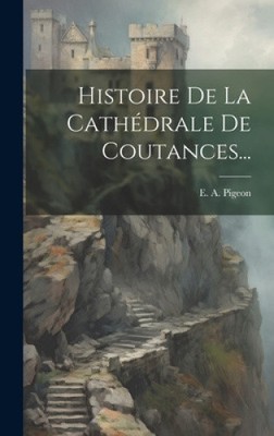 Histoire De La Cathédrale De Coutances... [French] by E. A. Pigeon