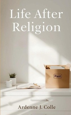 Life After Religion: A Practical Guide For New Nonbelievers by Ardenne J. Colle 