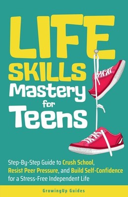 Life Skills Mastery for Teens: Step-By-Step Guide to Crush School, Resist Pe...