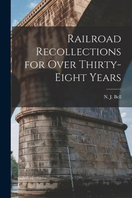 Railroad Recollections for Over Thirty-Eight Years by N. J. Bell
