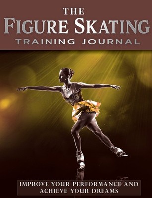 The Figure Skating Training Journal: Improve Your Performance and Achieve Your D