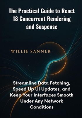 The Practical Guide to React 18 Concurrent Rendering and Suspense: Streamline Da