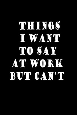 Things I Want To Say At Work But Can't: Blank Lined Journal 100 Pages , 6x9