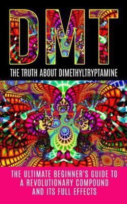 Dmt: The Truth About Dimethyltryptamine: The Ultimate Beginner's Guide To A...
