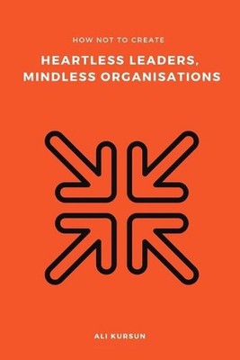 How Not to Create Heartless Leaders, Mindless Organisations by Ali Kursun (Engli