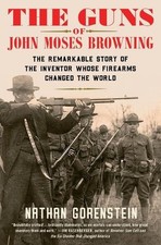 The Guns of John Moses Browning: The Remarkable Story of the Inventor Whose Fire