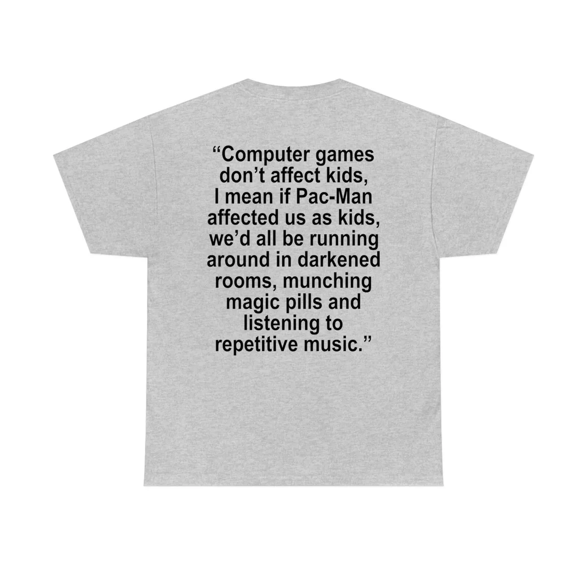 Computer games don't affect kids, i mean if pac-man affected us as kids,  we'd all be running around in darkened rooms munching magic pills and